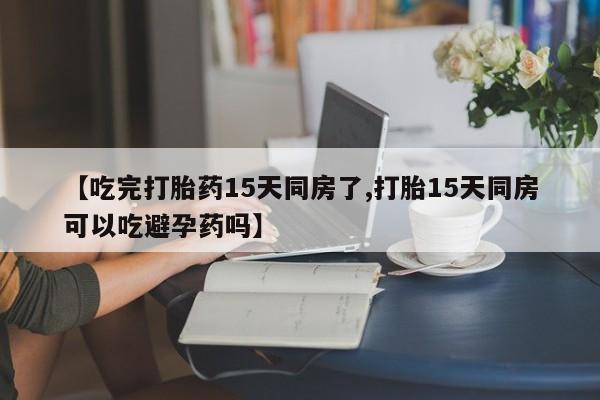 买流产药的微信联系方式【吃完打胎药15天同房了,打胎15天同房可以吃避孕药吗】