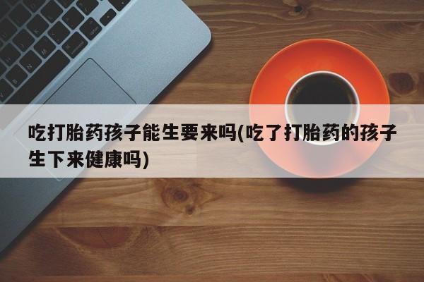 买流产药的微信联系方式吃打胎药孩子能生要来吗(吃了打胎药的孩子生下来健康吗)