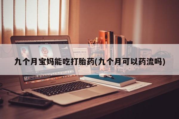 买流产药的微信联系方式九个月宝妈能吃打胎药(九个月可以药流吗)