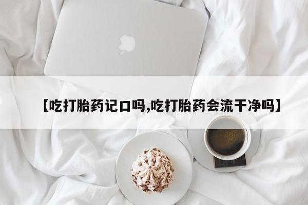 买流产药的微信联系方式【吃打胎药记口吗,吃打胎药会流干净吗】