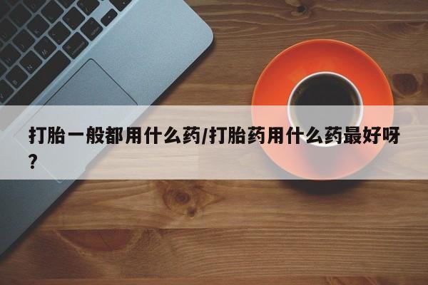 买流产药的微信联系方式打胎一般都用什么药/打胎药用什么药最好呀?