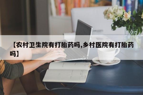 买流产药的微信联系方式【农村卫生院有打胎药吗,乡村医院有打胎药吗】