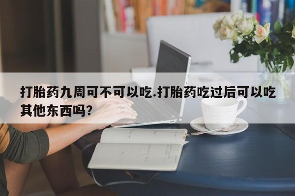 买流产药的微信联系方式打胎药九周可不可以吃.打胎药吃过后可以吃其他东西吗?