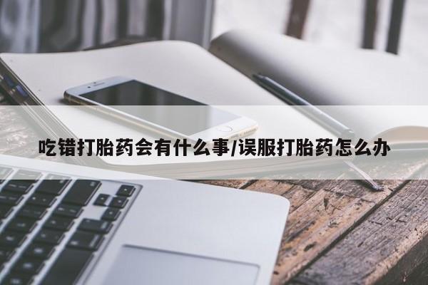 买流产药的微信联系方式吃错打胎药会有什么事/误服打胎药怎么办