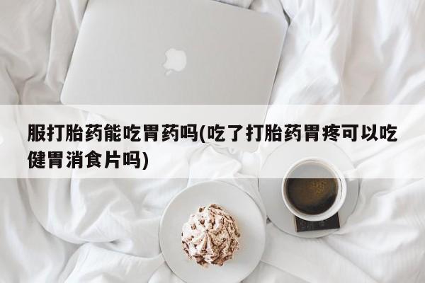 买流产药的微信联系方式服打胎药能吃胃药吗(吃了打胎药胃疼可以吃健胃消食片吗)