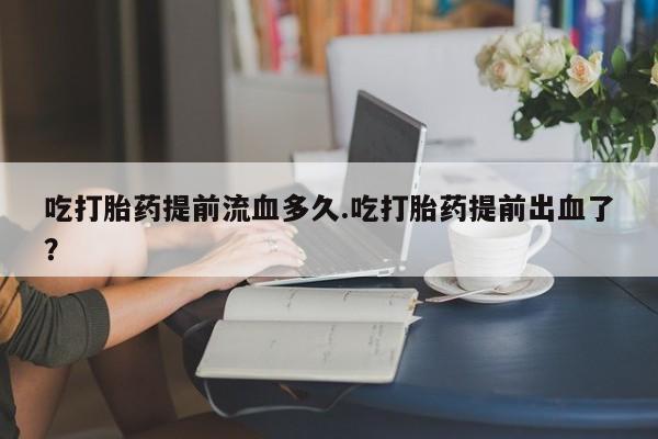 买流产药的微信联系方式吃打胎药提前流血多久.吃打胎药提前出血了？
