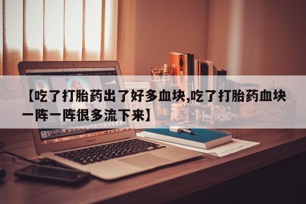 买流产药的微信联系方式【吃了打胎药出了好多血块,吃了打胎药血块一阵一阵很多流下来】