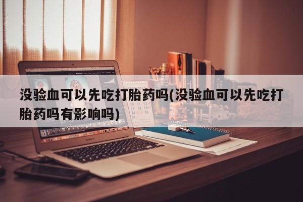 买流产药的微信联系方式没验血可以先吃打胎药吗(没验血可以先吃打胎药吗有影响吗)
