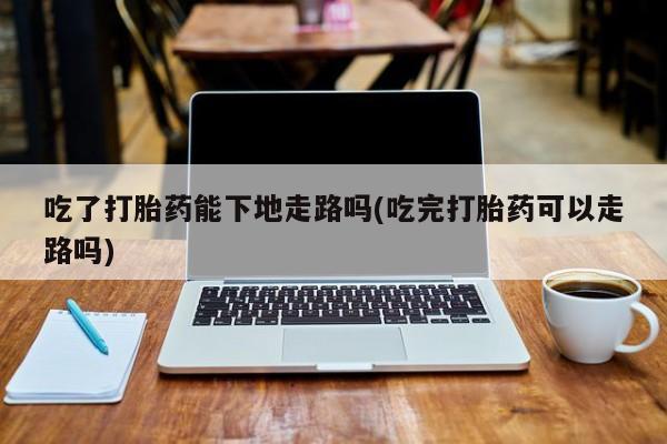 买流产药的微信联系方式吃了打胎药能下地走路吗(吃完打胎药可以走路吗)