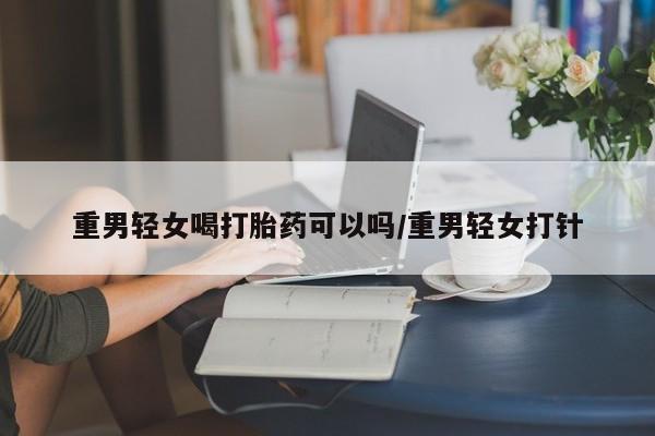 买流产药的微信联系方式重男轻女喝打胎药可以吗/重男轻女打针