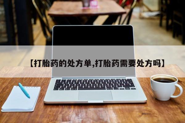 买流产药的微信联系方式【打胎药的处方单,打胎药需要处方吗】