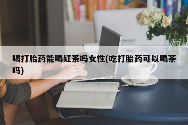 买流产药的微信联系方式喝打胎药能喝红茶吗女性(吃打胎药可以喝茶吗)