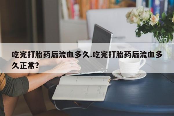 买流产药的微信联系方式吃完打胎药后流血多久.吃完打胎药后流血多久正常？