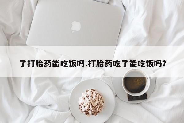 买流产药的微信联系方式了打胎药能吃饭吗.打胎药吃了能吃饭吗？