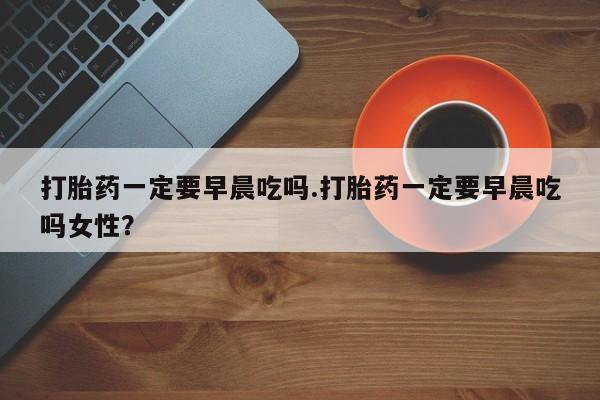 买流产药的微信联系方式打胎药一定要早晨吃吗.打胎药一定要早晨吃吗女性？