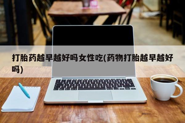 买流产药的微信联系方式打胎药越早越好吗女性吃(药物打胎越早越好吗)