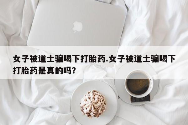 买流产药的微信联系方式女子被道士骗喝下打胎药.女子被道士骗喝下打胎药是真的吗?