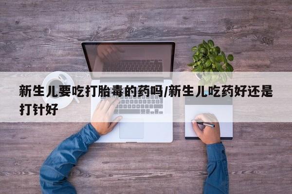 买流产药的微信联系方式新生儿要吃打胎毒的药吗/新生儿吃药好还是打针好
