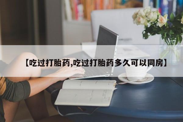 买流产药的微信联系方式【吃过打胎药,吃过打胎药多久可以同房】