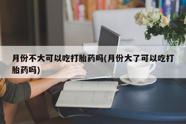 买流产药的微信联系方式月份不大可以吃打胎药吗(月份大了可以吃打胎药吗)