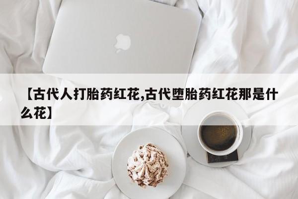 买流产药的微信联系方式【古代人打胎药红花,古代堕胎药红花那是什么花】