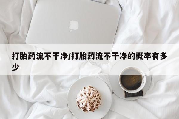 买流产药的微信联系方式打胎药流不干净/打胎药流不干净的概率有多少