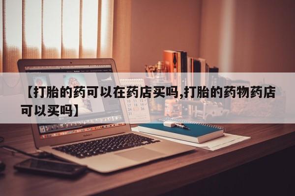 买流产药的微信联系方式【打胎的药可以在药店买吗,打胎的药物药店可以买吗】