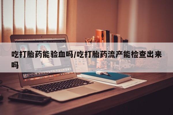 买流产药的微信联系方式吃打胎药能验血吗/吃打胎药流产能检查出来吗